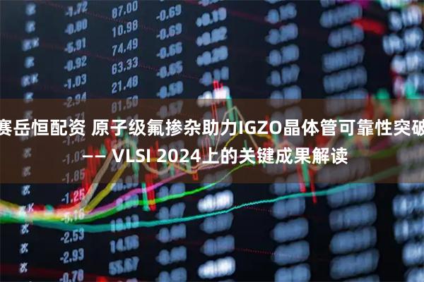 赛岳恒配资 原子级氟掺杂助力IGZO晶体管可靠性突破 —— VLSI 2024上的关键成果解读