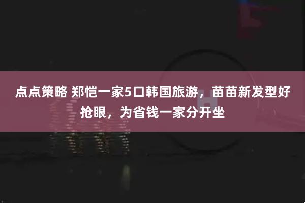 点点策略 郑恺一家5口韩国旅游，苗苗新发型好抢眼，为省钱一家分开坐
