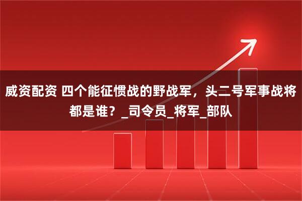 威资配资 四个能征惯战的野战军，头二号军事战将都是谁？_司令员_将军_部队