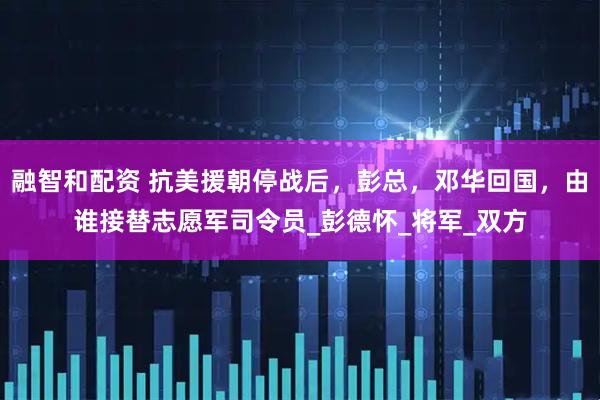 融智和配资 抗美援朝停战后，彭总，邓华回国，由谁接替志愿军司令员_彭德怀_将军_双方