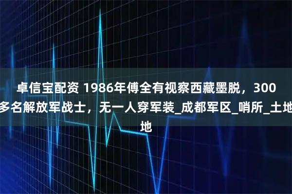 卓信宝配资 1986年傅全有视察西藏墨脱，300多名解放军战士，无一人穿军装_成都军区_哨所_土地
