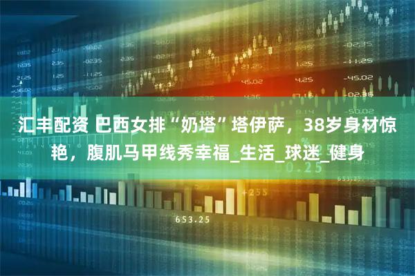 汇丰配资 巴西女排“奶塔”塔伊萨，38岁身材惊艳，腹肌马甲线秀幸福_生活_球迷_健身