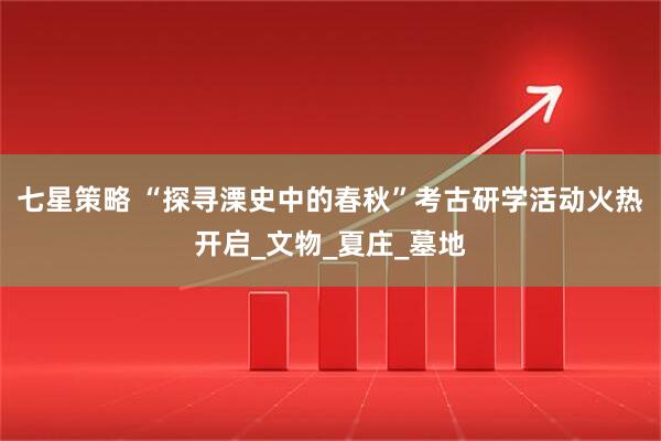 七星策略 “探寻溧史中的春秋”考古研学活动火热开启_文物_夏庄_墓地