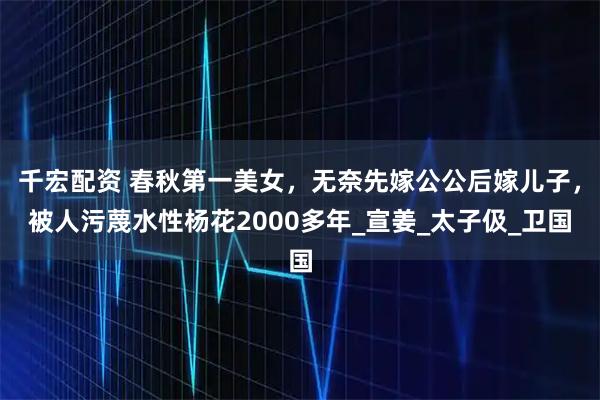 千宏配资 春秋第一美女，无奈先嫁公公后嫁儿子，被人污蔑水性杨花2000多年_宣姜_太子伋_卫国