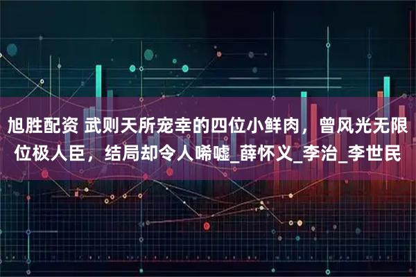 旭胜配资 武则天所宠幸的四位小鲜肉，曾风光无限位极人臣，结局却令人唏嘘_薛怀义_李治_李世民