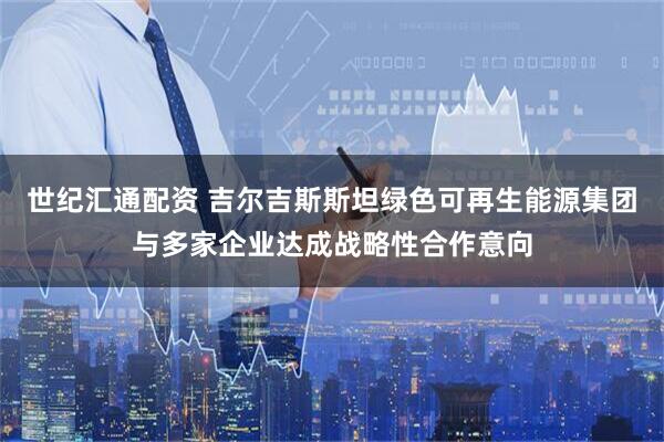 世纪汇通配资 吉尔吉斯斯坦绿色可再生能源集团与多家企业达成战略性合作意向