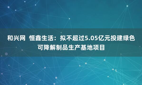 和兴网  恒鑫生活：拟不超过5.05亿元投建绿色可降解制品生产基地项目