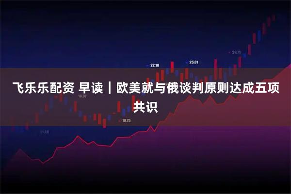 飞乐乐配资 早读｜欧美就与俄谈判原则达成五项共识