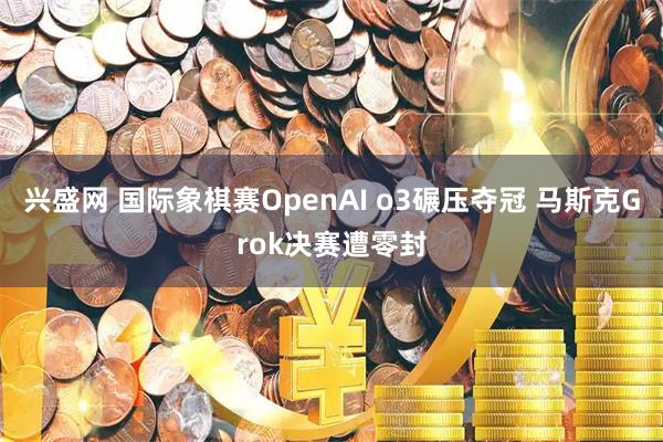 兴盛网 国际象棋赛OpenAI o3碾压夺冠 马斯克Grok决赛遭零封