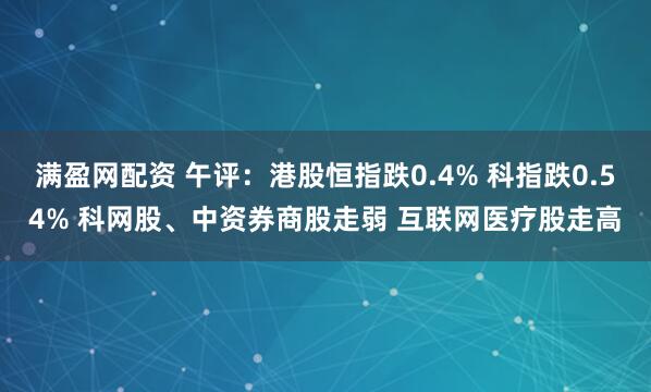 满盈网配资 午评：港股恒指跌0.4% 科指跌0.54% 科网股、中资券商股走弱 互联网医疗股走高