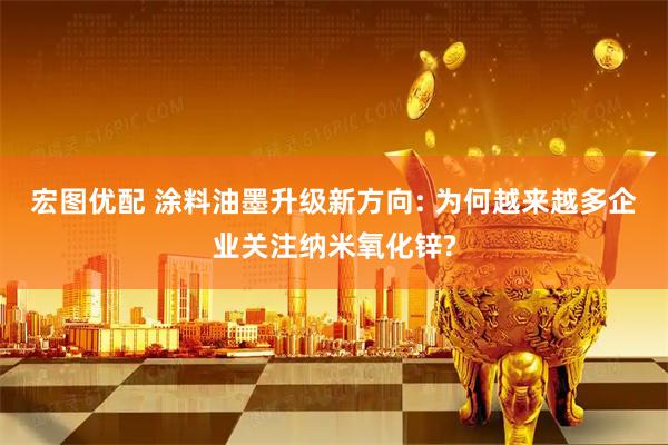 宏图优配 涂料油墨升级新方向: 为何越来越多企业关注纳米氧化锌?