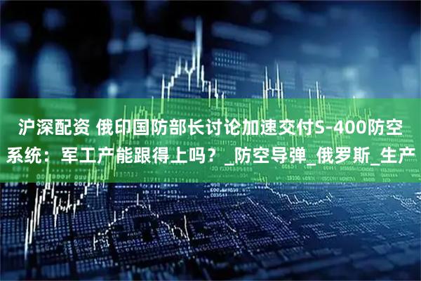 沪深配资 俄印国防部长讨论加速交付S-400防空系统：军工产能跟得上吗？_防空导弹_俄罗斯_生产