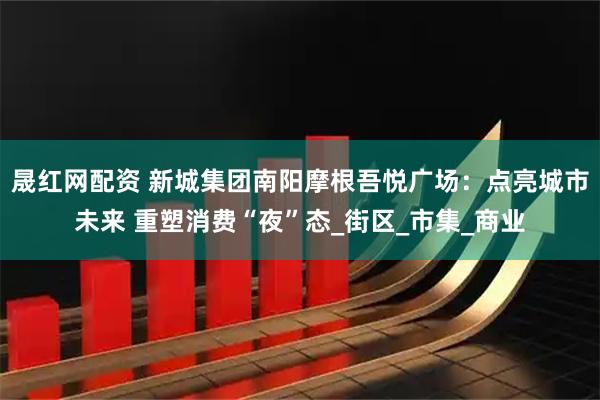 晟红网配资 新城集团南阳摩根吾悦广场：点亮城市未来 重塑消费“夜”态_街区_市集_商业