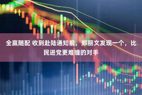 全赢随配 收到赴陆通知前，郑丽文发现一个，比民进党更难缠的对手