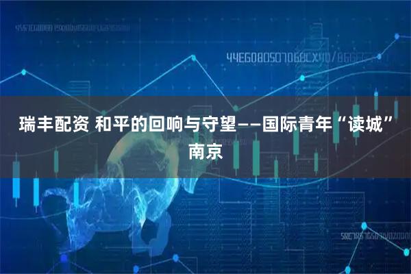 瑞丰配资 和平的回响与守望——国际青年“读城”南京