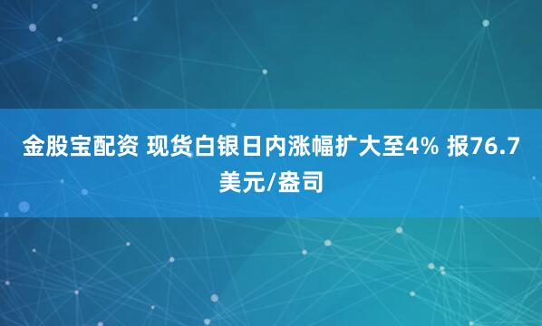 金股宝配资 现货白银日内涨幅扩大至4% 报76.7美元/盎司
